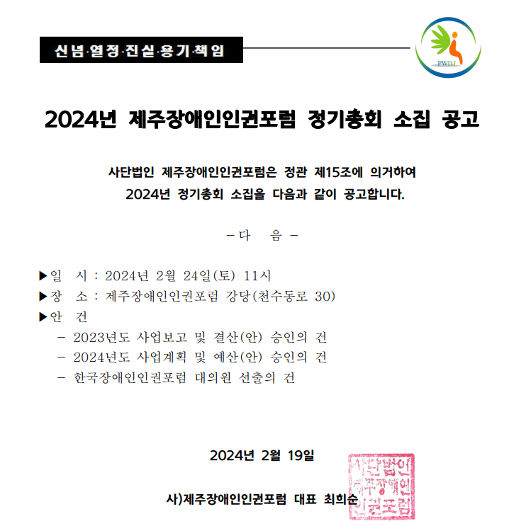 2024년 제주장애인인권포럼 정기총회 소집 공고  사단법인 제주장애인인권포럼은 정관 제15조에 의거하여  2024년 정기총회 소집을 다음과 같이 공고합니다.   다   음    ▶일  시  2024년 1월 24일(토) 11시 ▶장  소  제주장애인인권포럼 강당(천수동로 30) ▶안  건     2023년도 사업보고 및 결산(안) 승인의 건     2024년도 사업계획 및 예산(안) 승인의 건     한국장애인인권포럼 대의원 선출의 건    2024년 2월 19일